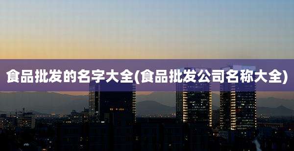食品批发的名字大全(食品批发公司名称大全)