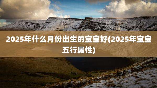 2025年什么月份出生的宝宝好(2025年宝宝五行属性)