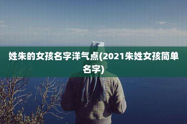 姓朱的女孩名字洋气点(2021朱姓女孩简单名字)