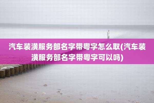 汽车装潢服务部名字带粤字怎么取(汽车装潢服务部名字带粤字可以吗)