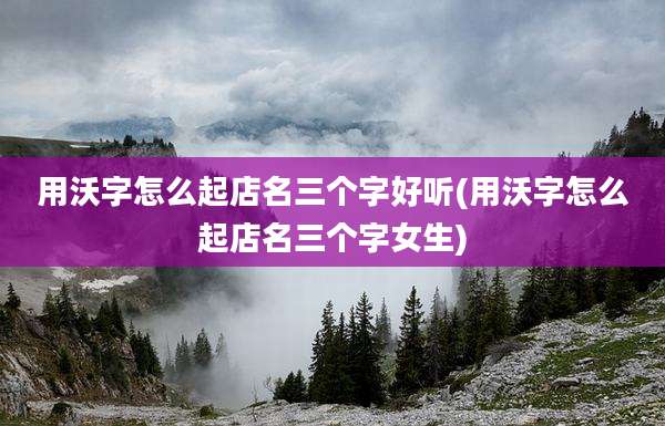 用沃字怎么起店名三个字好听(用沃字怎么起店名三个字女生)