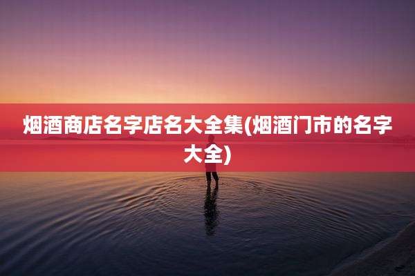 烟酒商店名字店名大全集(烟酒门市的名字大全)