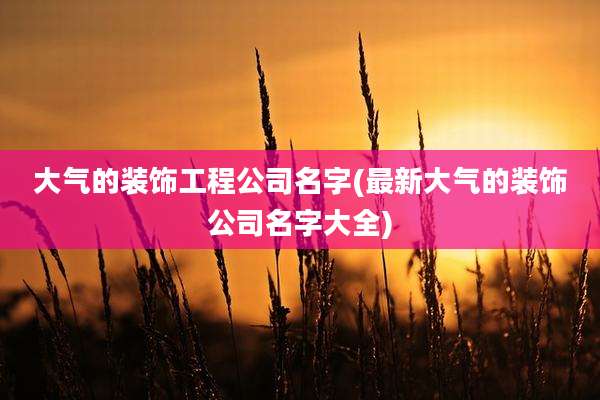 大气的装饰工程公司名字(最新大气的装饰公司名字大全)