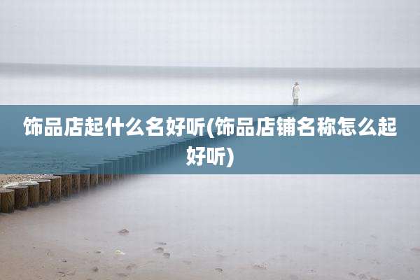 饰品店起什么名好听(饰品店铺名称怎么起好听)
