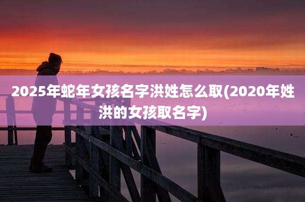 2025年蛇年女孩名字洪姓怎么取(2020年姓洪的女孩取名字)