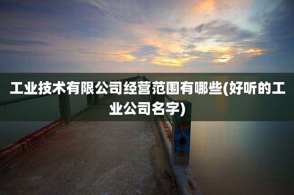 工业技术有限公司经营范围有哪些(好听的工业公司名字)