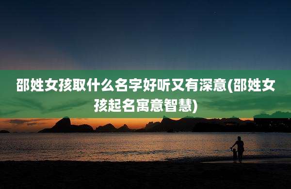 邵姓女孩取什么名字好听又有深意(邵姓女孩起名寓意智慧)