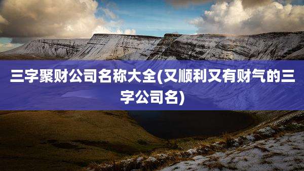 三字聚财公司名称大全(又顺利又有财气的三字公司名)
