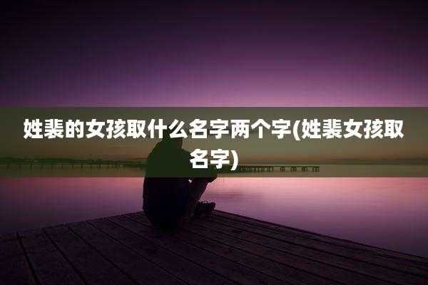 姓裴的女孩取什么名字两个字(姓裴女孩取名字)