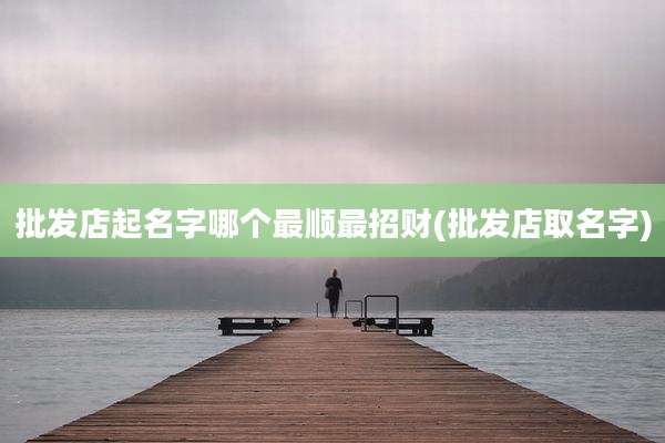 批发店起名字哪个最顺最招财(批发店取名字)