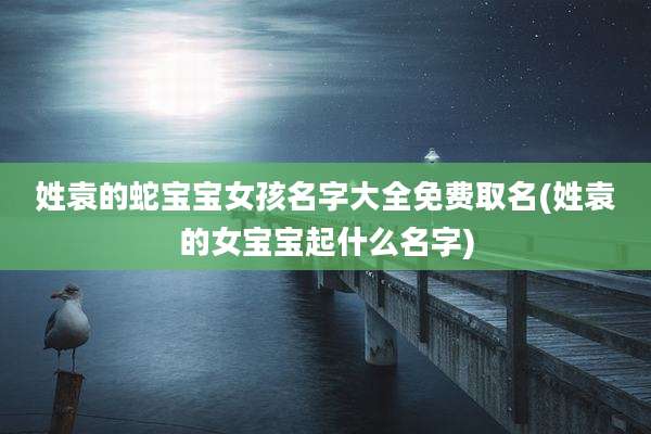姓袁的蛇宝宝女孩名字大全免费取名(姓袁的女宝宝起什么名字)
