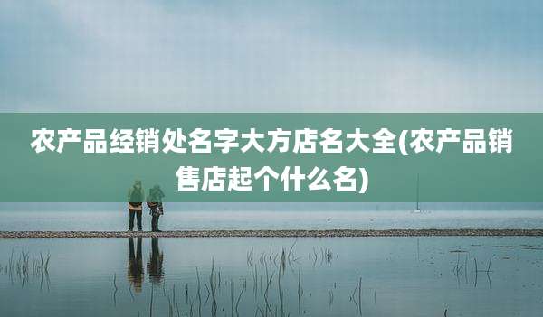 农产品经销处名字大方店名大全(农产品销售店起个什么名)