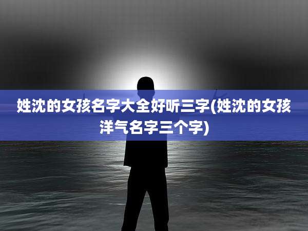 姓沈的女孩名字大全好听三字(姓沈的女孩洋气名字三个字)