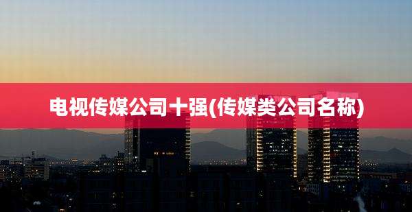 电视传媒公司十强(传媒类公司名称)