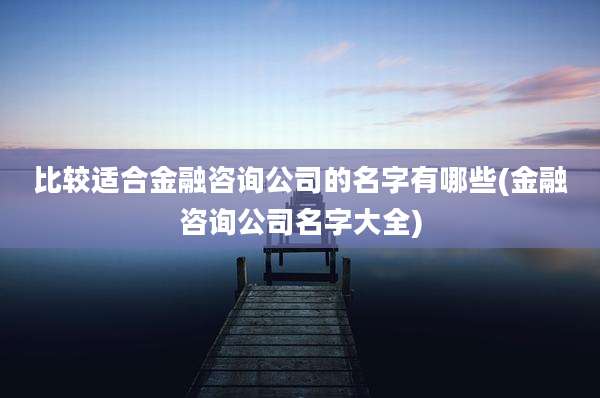 比较适合金融咨询公司的名字有哪些(金融咨询公司名字大全)