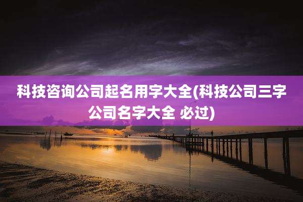 科技咨询公司起名用字大全(科技公司三字公司名字大全 必过)