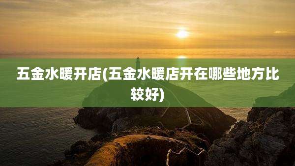 五金水暖开店(五金水暖店开在哪些地方比较好)