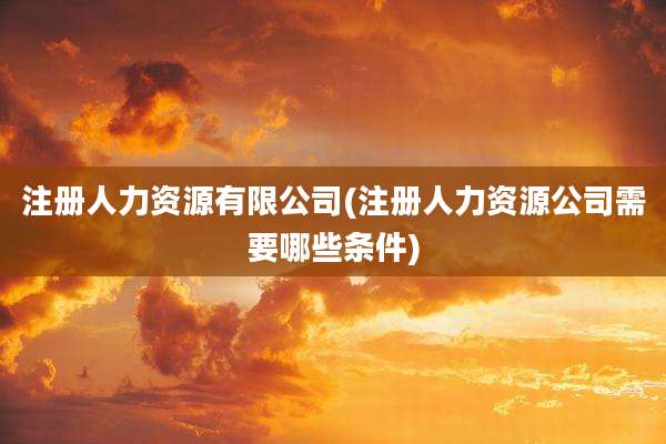 注册人力资源有限公司(注册人力资源公司需要哪些条件)