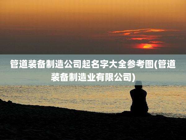 管道装备制造公司起名字大全参考图(管道装备制造业有限公司)