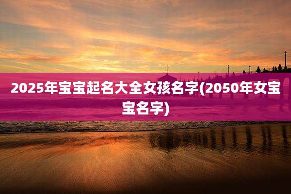 2025年宝宝起名大全女孩名字(2050年女宝宝名字)