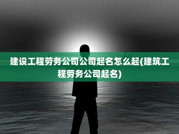 建设工程劳务公司公司起名怎么起(建筑工程劳务公司起名)