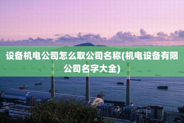 设备机电公司怎么取公司名称(机电设备有限公司名字大全)