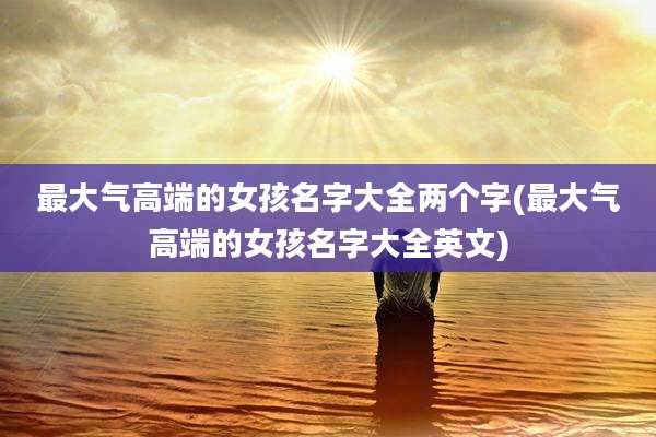 最大气高端的女孩名字大全两个字(最大气高端的女孩名字大全英文)