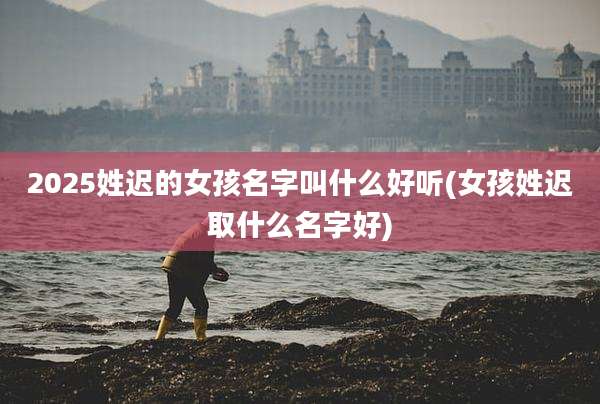 2025姓迟的女孩名字叫什么好听(女孩姓迟取什么名字好)