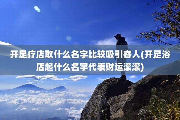 开足疗店取什么名字比较吸引客人(开足浴店起什么名字代表财运滚滚)
