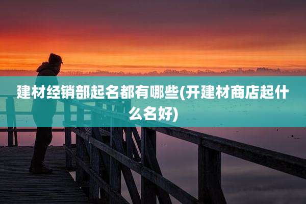 建材经销部起名都有哪些(开建材商店起什么名好)