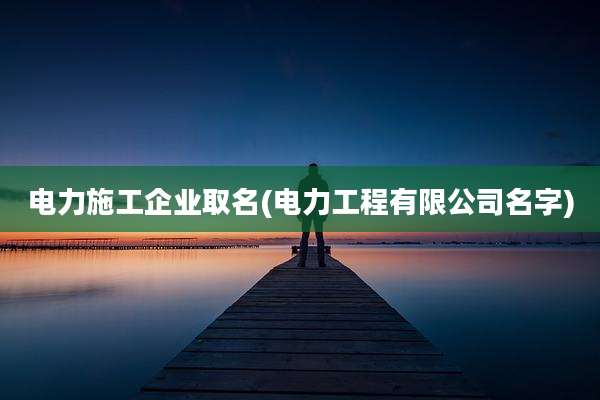 电力施工企业取名(电力工程有限公司名字)