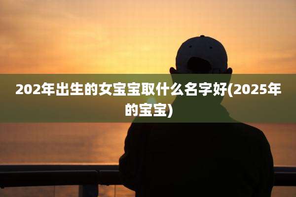 202年出生的女宝宝取什么名字好(2025年的宝宝)