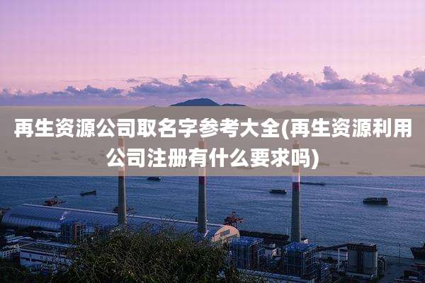 再生资源公司取名字参考大全(再生资源利用公司注册有什么要求吗)