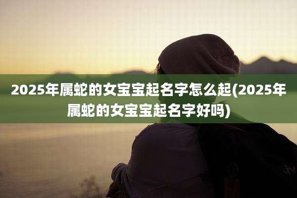 2025年属蛇的女宝宝起名字怎么起(2025年属蛇的女宝宝起名字好吗)