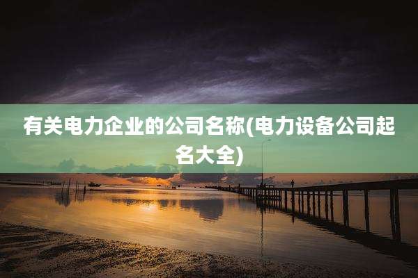 有关电力企业的公司名称(电力设备公司起名大全)