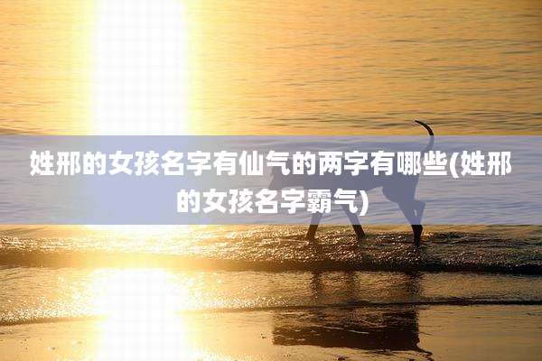 姓邢的女孩名字有仙气的两字有哪些(姓邢的女孩名字霸气)