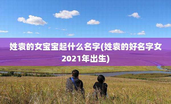 姓袁的女宝宝起什么名字(姓袁的好名字女2021年出生)