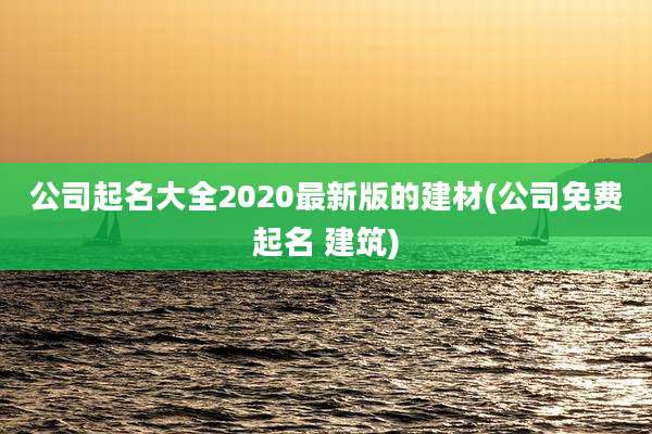 公司起名大全2020最新版的建材(公司免费起名 建筑)