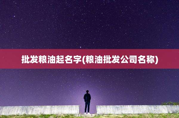 批发粮油起名字(粮油批发公司名称)