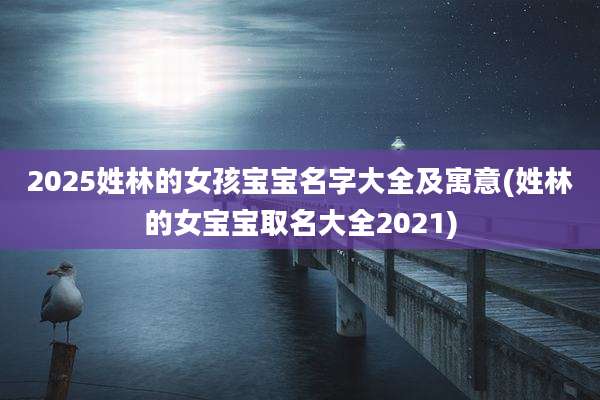 2025姓林的女孩宝宝名字大全及寓意(姓林的女宝宝取名大全2021)