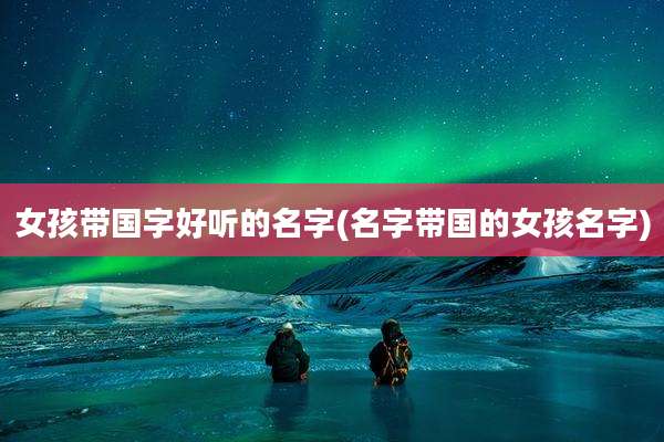 女孩带国字好听的名字(名字带国的女孩名字)