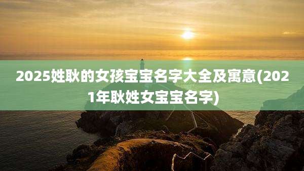 2025姓耿的女孩宝宝名字大全及寓意(2021年耿姓女宝宝名字)