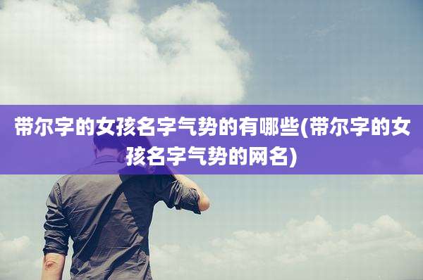 带尔字的女孩名字气势的有哪些(带尔字的女孩名字气势的网名)