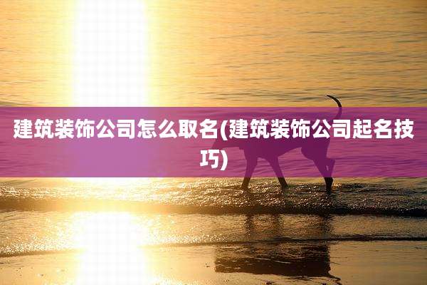 建筑装饰公司怎么取名(建筑装饰公司起名技巧)