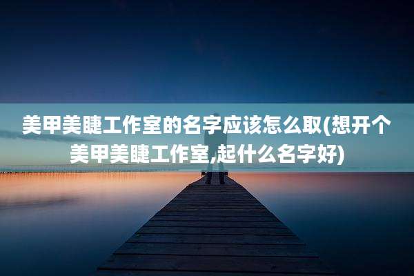 美甲美睫工作室的名字应该怎么取(想开个美甲美睫工作室,起什么名字好)