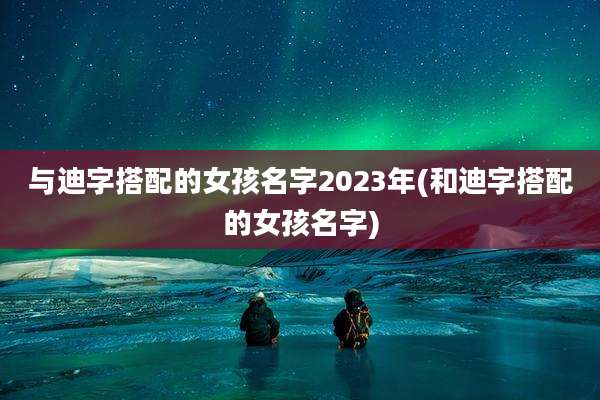 与迪字搭配的女孩名字2023年(和迪字搭配的女孩名字)