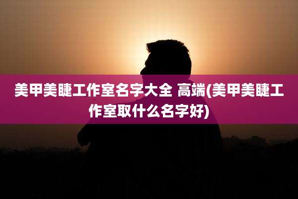 美甲美睫工作室名字大全 高端(美甲美睫工作室取什么名字好)