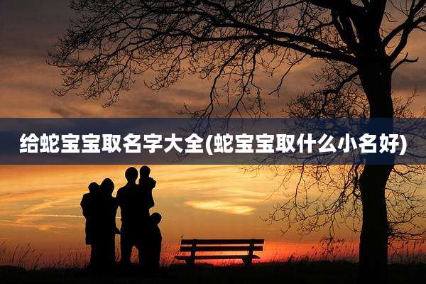 给蛇宝宝取名字大全(蛇宝宝取什么小名好)