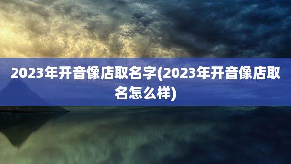 2023年开音像店取名字(2023年开音像店取名怎么样)