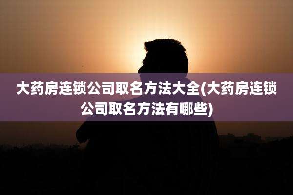 大药房连锁公司取名方法大全(大药房连锁公司取名方法有哪些)
